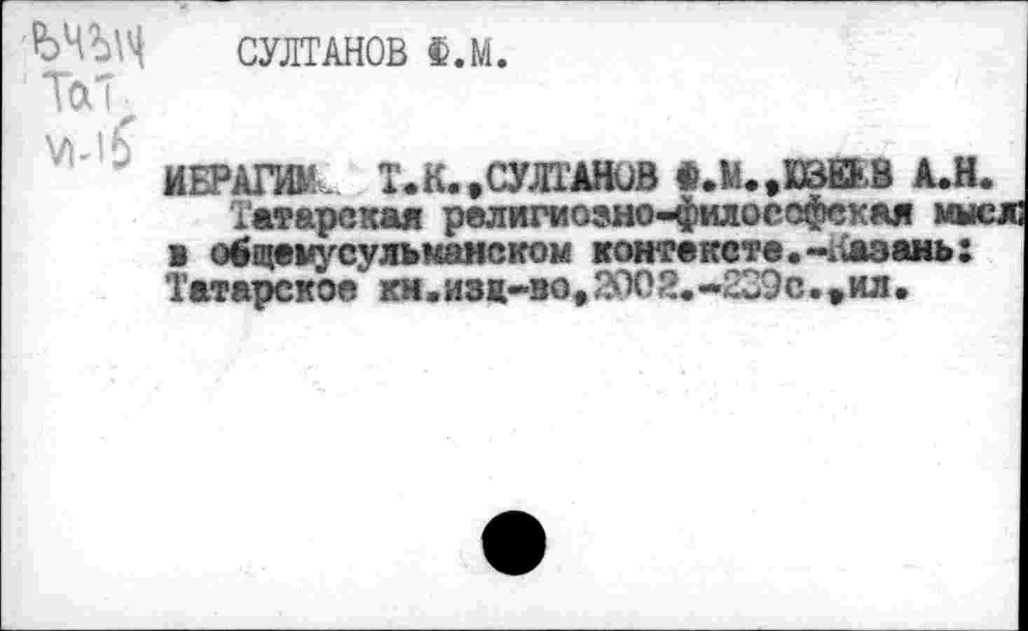 ﻿ЬЧЗД ТоЛ У1-|£
СУЛТАНОВ Ф.М.
|'«ЯЭД
ИЕРАГЖ. Т.К..СУЛТАНОВ «.М_
Татарская религиозно-философская мы в общемусульманском контексте.-аазань: Татарское ки.изж-во,2002.-239с•*ил•